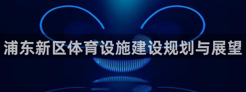 意昂5(KGAME)体育招商：浦东新区体育设施建设规划与展望